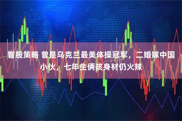 智股策略 曾是乌克兰最美体操冠军，二婚嫁中国小伙，七年生俩孩身材仍火辣