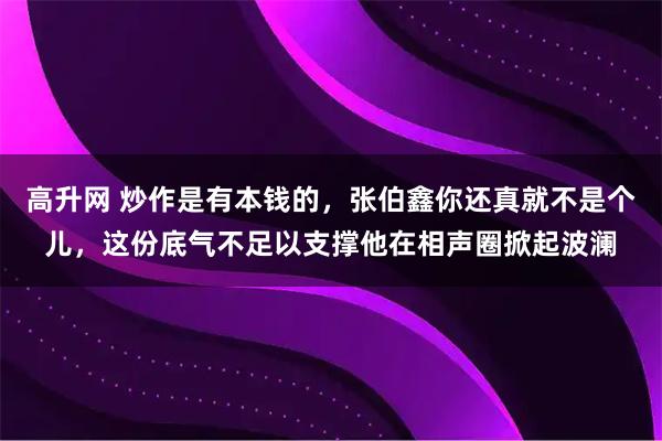 高升网 炒作是有本钱的，张伯鑫你还真就不是个儿，这份底气不足以支撑他在相声圈掀起波澜