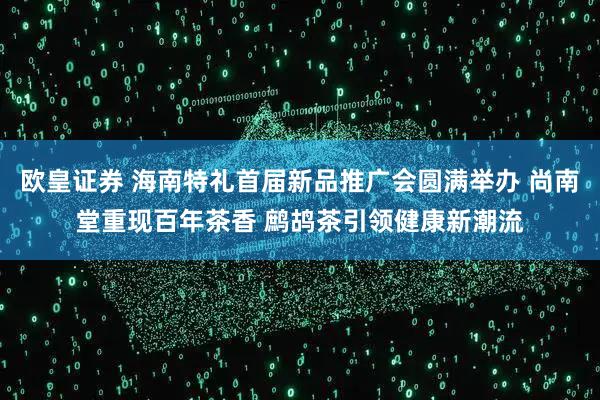 欧皇证券 海南特礼首届新品推广会圆满举办 尚南堂重现百年茶香 鹧鸪茶引领健康新潮流