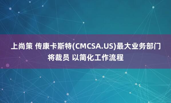 上尚策 传康卡斯特(CMCSA.US)最大业务部门将裁员 以简化工作流程