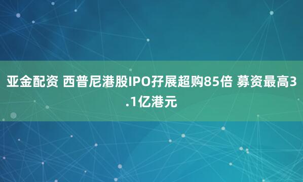 亚金配资 西普尼港股IPO孖展超购85倍 募资最高3.1亿港元