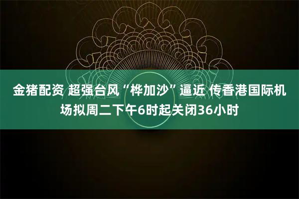 金猪配资 超强台风“桦加沙”逼近 传香港国际机场拟周二下午6时起关闭36小时