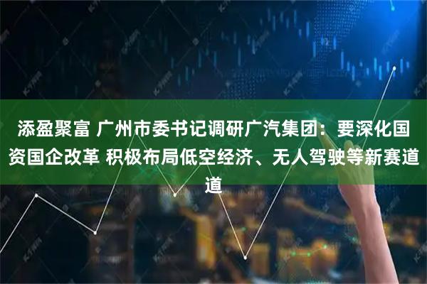 添盈聚富 广州市委书记调研广汽集团：要深化国资国企改革 积极布局低空经济、无人驾驶等新赛道