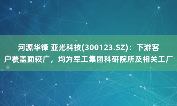 河源华锋 亚光科技(300123.SZ)：下游客户覆盖面较广，均为军工集团科研院所及相关工厂