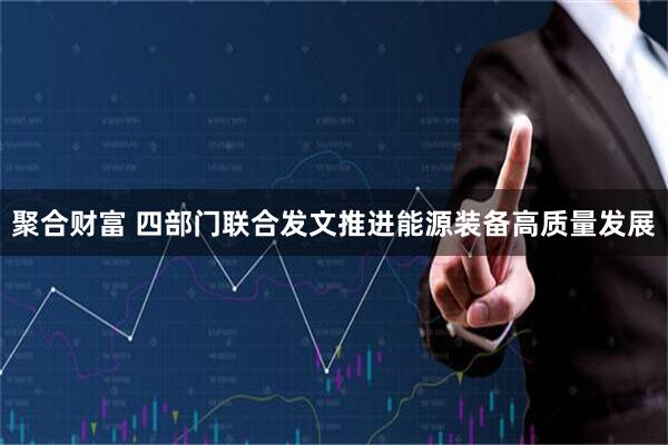 聚合财富 四部门联合发文推进能源装备高质量发展