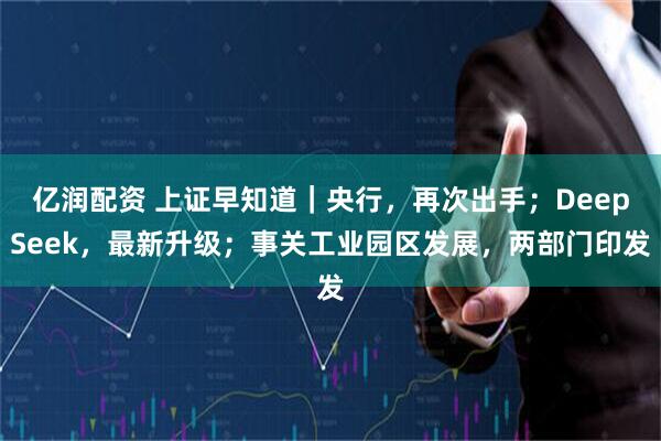 亿润配资 上证早知道｜央行，再次出手；DeepSeek，最新升级；事关工业园区发展，两部门印发