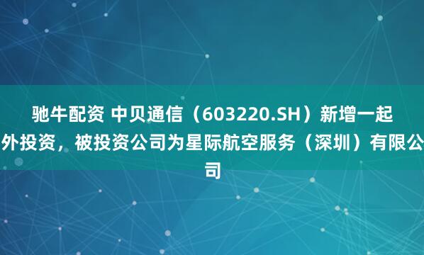 驰牛配资 中贝通信（603220.SH）新增一起对外投资，被投资公司为星际航空服务（深圳）有限公司