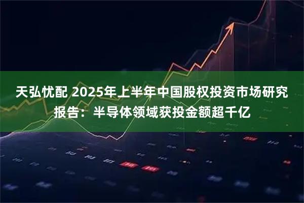 天弘忧配 2025年上半年中国股权投资市场研究报告：半导体领域获投金额超千亿