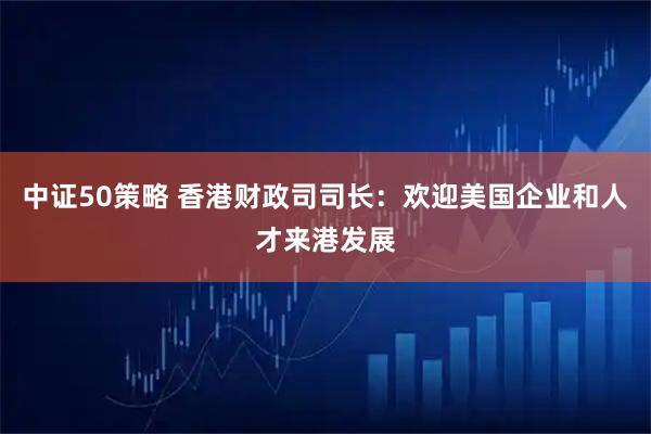 中证50策略 香港财政司司长：欢迎美国企业和人才来港发展