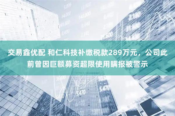 交易鑫优配 和仁科技补缴税款289万元，公司此前曾因巨额募资超限使用瞒报被警示