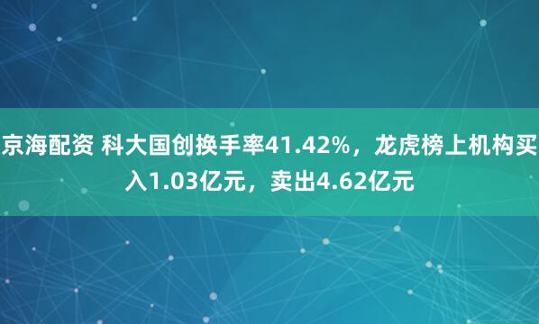 京海配资 科大国创换手率41.42%，龙虎榜上机构买入1.03亿元，卖出4.62亿元