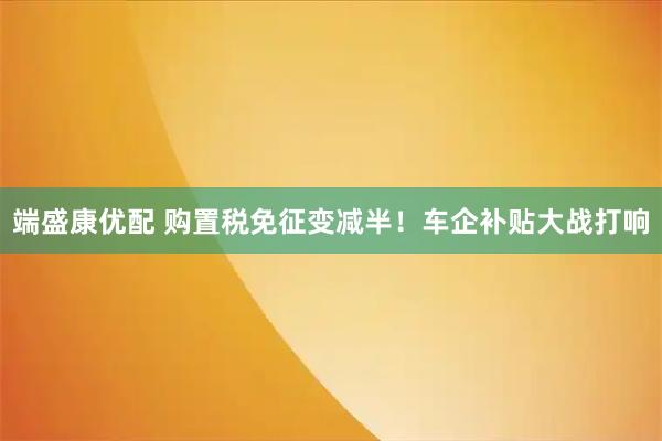 端盛康优配 购置税免征变减半！车企补贴大战打响