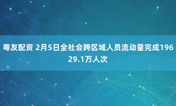 粤友配资 2月5日全社会跨区域人员流动量完成19629.1万人次