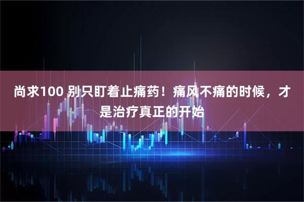 尚求100 别只盯着止痛药！痛风不痛的时候，才是治疗真正的开始