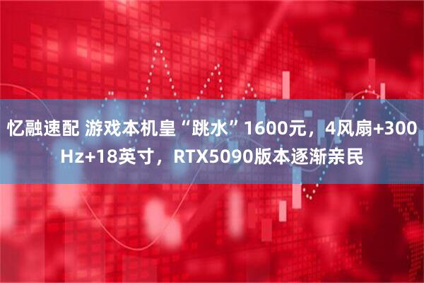 忆融速配 游戏本机皇“跳水”1600元，4风扇+300Hz+18英寸，RTX5090版本逐渐亲民