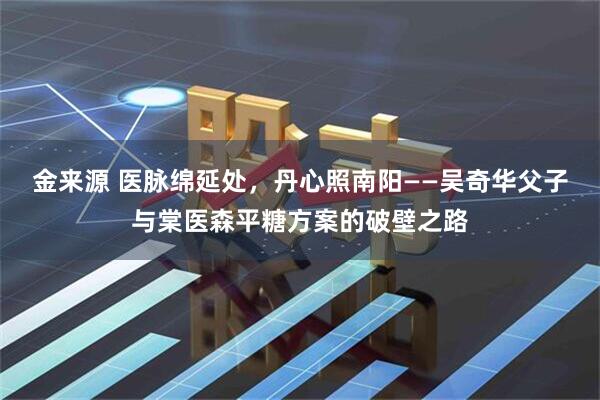 金来源 医脉绵延处,丹心照南阳——吴奇华父子与棠医森平糖方案的破壁之路