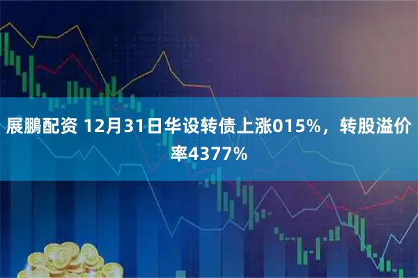 展鵬配资 12月31日华设转债上涨015%,转股溢价率4377%