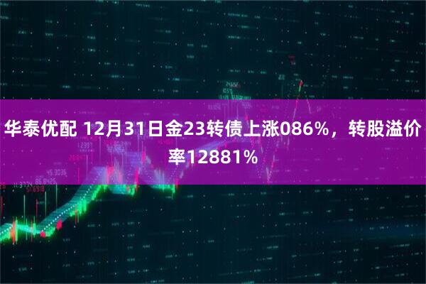 华泰优配 12月31日金23转债上涨086%,转股溢价率12881%