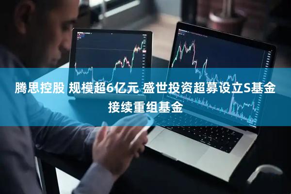 腾思控股 规模超6亿元 盛世投资超募设立S基金接续重组基金