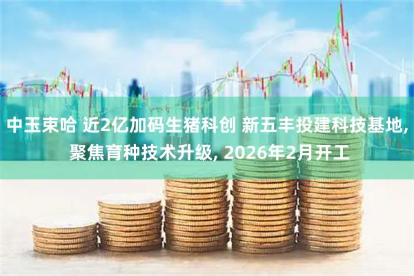 中玉束哈 近2亿加码生猪科创 新五丰投建科技基地, 聚焦育种技术升级, 2026年2月开工