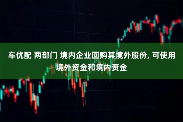 车优配 两部门 境内企业回购其境外股份, 可使用境外资金和境内资金