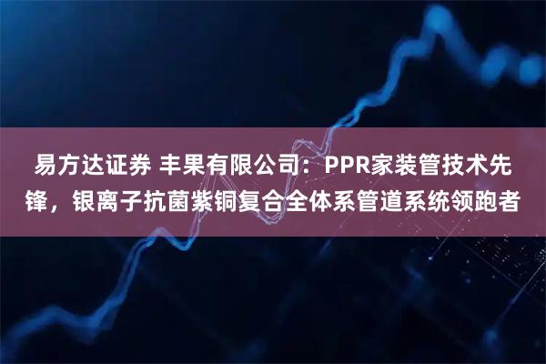 易方达证券 丰果有限公司：PPR家装管技术先锋，银离子抗菌紫铜复合全体系管道系统领跑者
