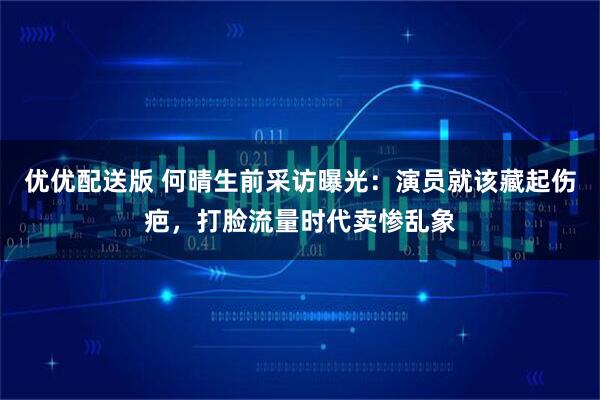 优优配送版 何晴生前采访曝光:演员就该藏起伤疤,打脸流量时代卖惨乱象
