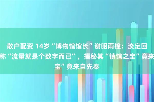 散户配资 14岁“博物馆馆长”谢昭雨橦：淡定回应走红称“流量就是个数字而已”，揭秘其“镇馆之宝”竟来自先秦