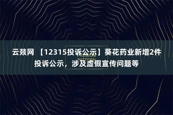 云燚网 【12315投诉公示】葵花药业新增2件投诉公示，涉及虚假宣传问题等