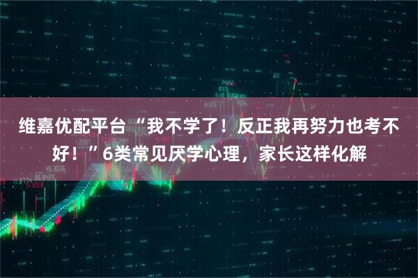 维嘉优配平台 “我不学了！反正我再努力也考不好！”6类常见厌学心理，家长这样化解