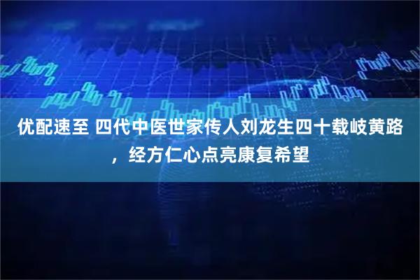 优配速至 四代中医世家传人刘龙生四十载岐黄路，经方仁心点亮康复希望