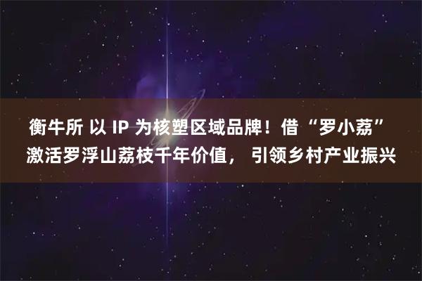 衡牛所 以 IP 为核塑区域品牌！借 “罗小荔” 激活罗浮山荔枝千年价值， 引领乡村产业振兴