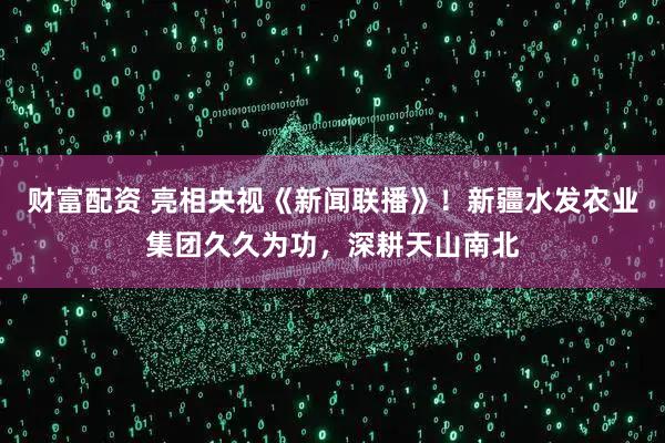 财富配资 亮相央视《新闻联播》！新疆水发农业集团久久为功，深耕天山南北