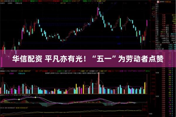 华信配资 平凡亦有光！“五一”为劳动者点赞