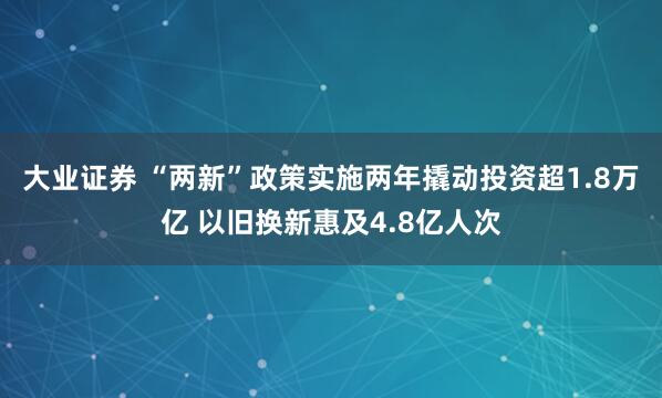 大业证券 “两新”政策实施两年撬动投资超1.8万亿 以旧换新惠及4.8亿人次
