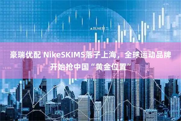 豪瑞优配 NikeSKIMS落子上海，全球运动品牌开始抢中国“黄金位置”