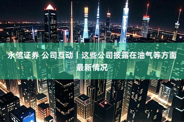永信证券 公司互动丨这些公司披露在油气等方面最新情况
